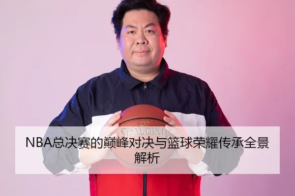 NBA总决赛的巅峰对决与篮球荣耀传承全景解析