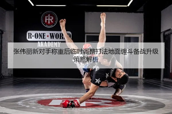张伟丽新对手称重后临时调整打法地面缠斗备战升级策略解析