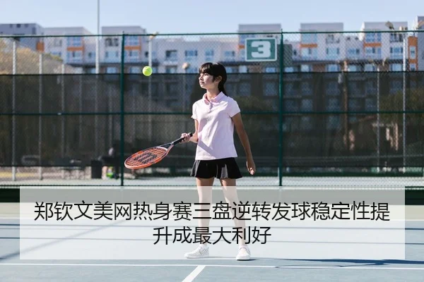郑钦文美网热身赛三盘逆转发球稳定性提升成最大利好