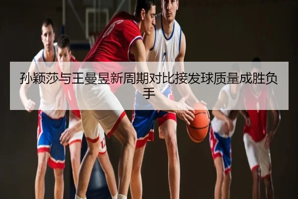 孙颖莎与王曼昱新周期对比接发球质量成胜负手