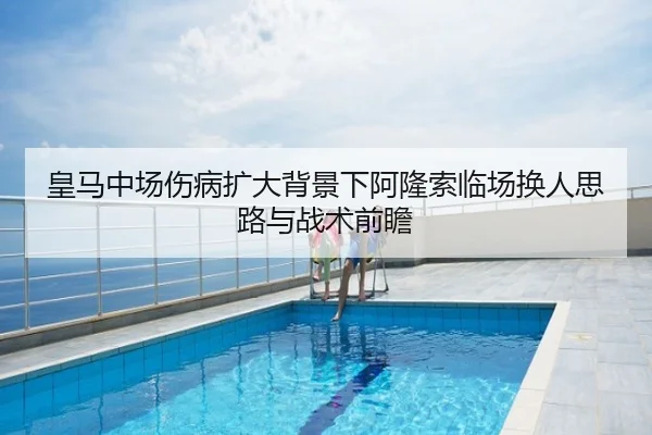 皇马中场伤病扩大背景下阿隆索临场换人思路与战术前瞻